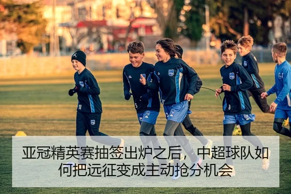 亚冠精英赛抽签出炉之后，中超球队如何把远征变成主动抢分机会