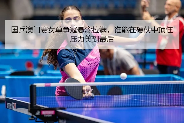 国乒澳门赛女单争冠悬念拉满，谁能在硬仗中顶住压力笑到最后 | leisu